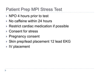 Patient Prep MPI Stress Test
 NPO 4 hours prior to test
 No caffeine within 24 hours
 Restrict cardiac medication if possible
 Consent for stress
 Pregnancy consent
 Skin prep/lead placement 12 lead EKG
 IV placement
 