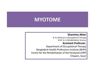 MYOTOME
Shamima Akter
B. Sc (Honors) in Occupational Therapy
& M. Sc in Rehabilitation Science
Assistant Professor,
Department of Occupational Therapy
Bangladesh Health Professions Institute (BHPI)
Centre for the Rehabilitation of the Paralysed (CRP)
Chapain, Savar
 