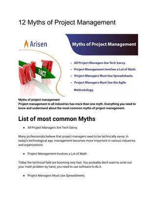 12 Myths of Project Management
Myths of project management
Project management in all industries has more than one myth. Everything you need to
know and understand about the most common myths of project management.
List of most common Myths
● All Project Managers Are Tech Savvy.
Many professionals believe that project managers need to be technically savvy. In
today’s technological age, management becomes more important in various industries
and organizations.
● Project Management Involves a Lot of Math.
Today the technical field are booming very fast. You probably don’t want to write out
your math problem by hand, you need to use software to do it.
● Project Managers Must Use Spreadsheets.
 