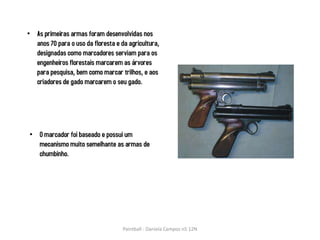 • As primeiras armas foram desenvolvidas nos
  anos 70 para o uso da floresta e da agricultura,
  designadas como marcadores serviam para os
  engenheiros florestais marcarem as árvores
  para pesquisa, bem como marcar trilhos, e aos
  criadores de gado marcarem o seu gado.




• O marcador foi baseado e possui um
  mecanismo muito semelhante as armas de
  chumbinho.




                                    Paintball - Daniela Campos n5 12N
 