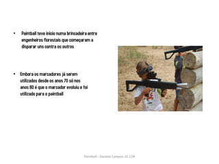 •   Paintball teve início numa brincadeira entre
    engenheiros florestais que começaram a
    disparar uns contra os outros




• Embora os marcadores já serem
  utilizados desde os anos 70 só nos
  anos 80 é que o marcador evoluiu e foi
  utilizado para o paintball




                                        Paintball - Daniela Campos n5 12N
 