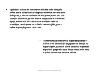 •   O paintball é utilizado em treinamentos militares assim como pela
    polícia, apesar do marcador ter tão pouco em comum com uma arma
    de fogo real, o paintball continua a ser uma grande prática para criar
    situações de combate, permite analisar a capacidade de trabalho em
    equipa, e construção dessa assim como a análise e treino de
    estratégias, camuflagem e a arte de não serem atingidos, para a
    melhor preparação para os casos reais.




                                          • Atualmente houve uma evolução do paintball podendo-se
                                            praticar assim o mesmo tipo de jogo sem ter de sujar ou
                                            magoar alguém, o paintball a laser, a evolução do paintball
                                            original mas que permite outro tipo de treinos assim como
                                            os treinos de combates dentro de edificios.




                                       Paintball - Daniela Campos n5 12N
 