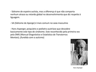 - Sídrome de espetro autista, mas a diferença é que não comporta
nenhum atraso ou retardo global no desenvolvimento que diz respeito á
liguagem.

- SA (Sídrome de Aperge) é mais comum no sexo masculino

- Hans Asperger, psiquiatra e pediatra austríaco que descobre
basicamente este tipo de síndrome. Este reconhecido pela primeira vez
pela DMS (Manual Diagnóstico e Estatístico de Transtornos
Mentais)..(fundida com o autismo)




                                                              Hans Asperger
 