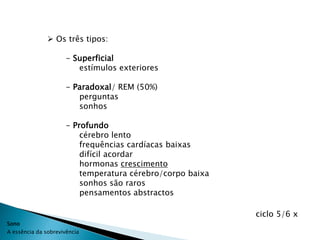  Os três tipos:

                      - Superficial
                         estímulos exteriores

                      - Paradoxal/ REM (50%)
                         perguntas
                         sonhos

                      - Profundo
                          cérebro lento
                          frequências cardíacas baixas
                          difícil acordar
                          hormonas crescimento
                          temperatura cérebro/corpo baixa
                          sonhos são raros
                          pensamentos abstractos

                                                            ciclo 5/6 x
Sono
A essência da sobrevivência
 