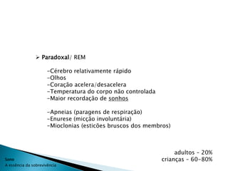  Paradoxal/ REM

                      -Cérebro relativamente rápido
                      -Olhos
                      -Coração acelera/desacelera
                      -Temperatura do corpo não controlada
                      -Maior recordação de sonhos

                      -Apneias (paragens de respiração)
                      -Enurese (micção involuntária)
                      -Mioclonias (esticões bruscos dos membros)



                                                                  adultos – 20%
Sono                                                         crianças – 60-80%
A essência da sobrevivência
 