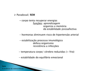  Paradoxal/ REM

                      - corpo tenta recuperar energias
                                 funções: aprendizagem
                                          organiza a memória
                                          dá estabilidade psicoafectiva

                      - hormonas diminuem risco de hipertensão arterial

                      - estabilização processo imunológico
                                  defesa organismo
                                  resistência a infecções

                     - temperatura corpo/ cérebro reduzidas (+ frio)

                     - estabilidade do equilíbrio emocional


Sono
A essência da sobrevivência
 