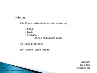  Sestas:

                      20-30min. (não afectam sono nocturno)

                              - E.U.A.
                              - Japão
                              - Espanha
                                       países com muito calor

                      1h (sono profundo)

                      90-100min. (ciclo inteiro)




                                                                   Insónias
                                                                  Epilepsia
Sono                                                            Enxaquecas
A essência da sobrevivência
 