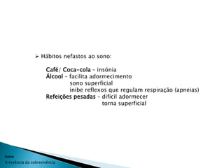  Hábitos nefastos ao sono:

                      Café/ Coca-cola – insónia
                      Álcool – facilita adormecimento
                               sono superficial
                               inibe reflexos que regulam respiração (apneias)
                      Refeições pesadas – difícil adormecer
                                            torna superficial




Sono
A essência da sobrevivência
 