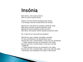 Insónia
Não durmo, nem espero dormir.
Nem na morte espero dormir.

Espera-me uma insónia da largura dos astros,
E um bocejo inútil do comprimento do mundo.

Não durmo; não posso ler quando acordo de noite,
Não posso escrever quando acordo de noite,
Não posso pensar quando acordo de noite —
Meu Deus, nem posso sonhar quando acordo de noite!

Ah, o ópio de ser outra pessoa qualquer!

Não durmo, jazo, cadáver acordado, sentindo,
E o meu sentimento é um pensamento vazio.
Passam por mim, transtornadas, coisas que me sucederam
— Todas aquelas de que me arrependo e me culpo;
Passam por mim, transtornadas, coisas que me não
sucederam
— Todas aquelas de que me arrependo e me culpo;
Passam por mim, transtornadas, coisas que não são nada,
E até dessas me arrependo, me culpo, e não durmo.
 