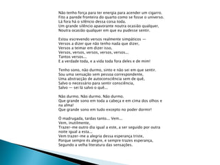 Não tenho força para ter energia para acender um cigarro.
Fito a parede fronteira do quarto como se fosse o universo.
Lá fora há o silêncio dessa coisa toda.
Um grande silêncio apavorante noutra ocasião qualquer,
Noutra ocasião qualquer em que eu pudesse sentir.

Estou escrevendo versos realmente simpáticos —
Versos a dizer que não tenho nada que dizer,
Versos a teimar em dizer isso,
Versos, versos, versos, versos, versos...
Tantos versos...
E a verdade toda, e a vida toda fora deles e de mim!

Tenho sono, não durmo, sinto e não sei em que sentir.
Sou uma sensação sem pessoa correspondente,
Uma abstracção de autoconsciência sem de quê,
Salvo o necessário para sentir consciência,
Salvo — sei lá salvo o quê...

Não durmo. Não durmo. Não durmo.
Que grande sono em toda a cabeça e em cima dos olhos e
na alma!
Que grande sono em tudo excepto no poder dormir!

Ó madrugada, tardas tanto... Vem...
Vem, inutilmente,
Trazer-me outro dia igual a este, a ser seguido por outra
noite igual a esta...
Vem trazer-me a alegria dessa esperança triste,
Porque sempre és alegre, e sempre trazes esperança,
Segundo a velha literatura das sensações.
 