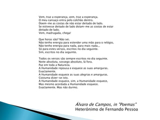 Vem, traz a esperança, vem, traz a esperança.
O meu cansaço entra pelo colchão dentro.
Doem-me as costas de não estar deitado de lado.
Se estivesse deitado de lado doíam-me as costas de estar
deitado de lado.
Vem, madrugada, chega!

Que horas são? Não sei.
Não tenho energia para estender uma mão para o relógio,
Não tenho energia para nada, para mais nada...
Só para estes versos, escritos no dia seguinte.
Sim, escritos no dia seguinte.

Todos os versos são sempre escritos no dia seguinte.
Noite absoluta, sossego absoluto, lá fora.
Paz em toda a Natureza.
A Humanidade repousa e esquece as suas amarguras.
Exactamente.
A Humanidade esquece as suas alegrias e amarguras.
Costuma dizer-se isto.
A Humanidade esquece, sim, a Humanidade esquece,
Mas mesmo acordada a Humanidade esquece.
Exactamente. Mas não durmo.




                           Álvaro de Campos, in "Poemas"
                           Heterónimo de Fernando Pessoa
 
