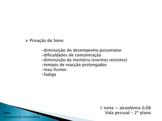  Privação do Sono

                              -diminuição do desempenho psicomotor
                              -dificuldades de concentração
                              -diminuição da memória (eventos recentes)
                              -tempos de reacção prolongados
                              -mau humor
                              -fadiga




                                                         1 noite = alcoolémia 0,08
Sono                                                       Vida pessoal – 2º plano
A essência da sobrevivência
 