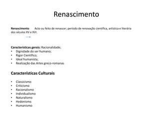 Renascimento
Renascimento      Acto ou feito de renascer; período de renovação científica, artística e literária
dos séculos XV e XVI.



Características gerais: Racionalidade;
• Dignidade do ser humano;
• Rigor Científico;
• Ideal humanista;
• Realização das Artes greco-romanas


Características Culturais
•   Classicismo
•   Criticismo
•   Racionalismo
•   Individualismo
•   Naturalismo
•   Hedonismo
•   Humanismo
 