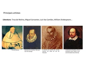 Principais artistas

Literatura: Tirso de Molina, Miguel Cervantes, Luís Vaz Camões, William Shakespeare…




          Tirso de Molina   Retrato de Cervantes, feito por   O retrato de Camões por Fernão   O Retrato de Chandos; pintura
                            Juan de Jáuregui                  Gomes, em cópia de Luís de       atribuída a John Taylor e com
                                                              Resende                          autenticidade desconhecida
 