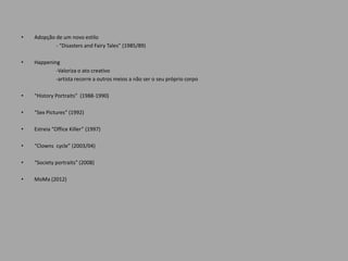 •   Adopção de um novo estilo
            - “Disasters and Fairy Tales” (1985/89)

•   Happening
            -Valoriza o ato creativo
            -artista recorre a outros meios a não ser o seu próprio corpo

•   “History Portraits” (1988-1990)

•   “Sex Pictures” (1992)

•   Estreia “Office Killer” (1997)

•   “Clowns cycle” (2003/04)

•   “Society portraits” (2008)

•   MoMa (2012)
 