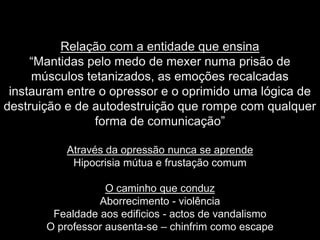 Relação com a entidade que ensina
     “Mantidas pelo medo de mexer numa prisão de
     músculos tetanizados, as emoções recalcadas
 instauram entre o opressor e o oprimido uma lógica de
destruição e de autodestruição que rompe com qualquer
                forma de comunicação”

           Através da opressão nunca se aprende
            Hipocrisia mútua e frustação comum

                   O caminho que conduz
                 Aborrecimento - violência
        Fealdade aos edificios - actos de vandalismo
       O professor ausenta-se – chinfrim como escape
 