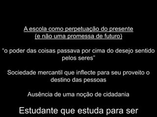 A escola como perpetuação do presente
           (e não uma promessa de futuro)

“o poder das coisas passava por cima do desejo sentido
                     pelos seres”

 Sociedade mercantil que inflecte para seu proveito o
               destino das pessoas

        Ausência de uma noção de cidadania

     Estudante que estuda para ser
 