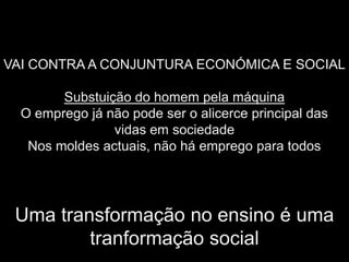 VAI CONTRA A CONJUNTURA ECONÓMICA E SOCIAL

        Substuição do homem pela máquina
  O emprego já não pode ser o alicerce principal das
                vidas em sociedade
   Nos moldes actuais, não há emprego para todos




 Uma transformação no ensino é uma
         tranformação social
 