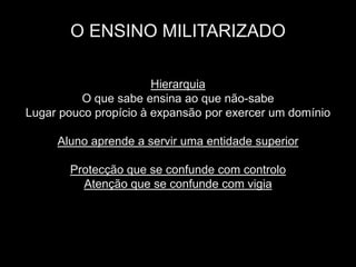 O ENSINO MILITARIZADO

                       Hierarquia
          O que sabe ensina ao que não-sabe
Lugar pouco propício à expansão por exercer um domínio

     Aluno aprende a servir uma entidade superior

       Protecção que se confunde com controlo
         Atenção que se confunde com vigia
 