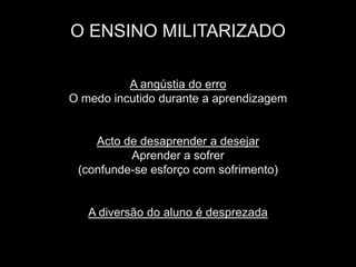 O ENSINO MILITARIZADO

          A angústia do erro
O medo incutido durante a aprendizagem


    Acto de desaprender a desejar
          Aprender a sofrer
 (confunde-se esforço com sofrimento)


   A diversão do aluno é desprezada
 