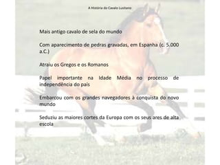 A História do Cavalo Lusitano




Mais antigo cavalo de sela do mundo

Com aparecimento de pedras gravadas, em Espanha (c. 5.000
a.C.)

Atraiu os Gregos e os Romanos

Papel importante na Idade Média no                  processo de
independência do país

Embarcou com os grandes navegadores à conquista do novo
mundo

Seduziu as maiores cortes da Europa com os seus ares de alta
escola
 