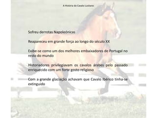 A História do Cavalo Lusitano




Sofreu derrotas Napoleónicas

Reapareceu em grande força ao longo do século XX

Exibe-se como um dos melhores embaixadores de Portugal no
resto do mundo

Historiadores privilegiavam os cavalos árabes pelo passado
enriquecido com um forte gosto religioso

Com a grande glaciação achavam que Cavalo Ibérico tinha-se
extinguido
 