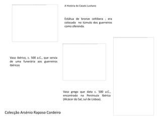 A História do Cavalo Lusitano



                                          Estátua de bronze celtibera ; era
                                          colocada no túmulo dos guerreiros
                                          como oferenda.




  Vaso ibérico, c. 500 a.C., que servia
  de uma funerária aos guerreiros
  ibéricos




                                          Vaso grego que data c. 500 a.C.,
                                          encontrado na Península Ibérica
                                          (Alcácer do Sal, sul de Lisboa).



Colecção Arsénio Raposo Cordeiro
 