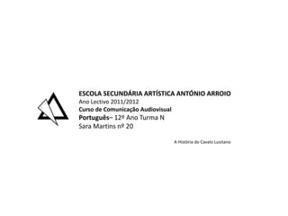ESCOLA SECUNDÁRIA ARTÍSTICA ANTÓNIO ARROIO
Ano Lectivo 2011/2012
Curso de Comunicação Audiovisual
Português– 12º Ano Turma N
Sara Martins nº 20

                                   A História do Cavalo Lusitano
 