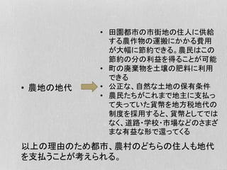 •  農地の地代
•  田園都市の市街地の住人に供給
する農作物の運搬にかかる費用
が大幅に節約できる。農民はこの
節約の分の利益を得ることが可能
•  町の廃棄物を土壌の肥料に利用
できる
•  公正な、自然な土地の保有条件
•  農民たちがこれまで地主に支払っ
て失っていた貨幣を地方税地代の
制度を採用すると、貨幣としてでは
なく、道路・学校・市場などのさまざ
まな有益な形で還ってくる
以上の理由のため都市、農村のどちらの住人も地代
を支払うことが考えられる。
 