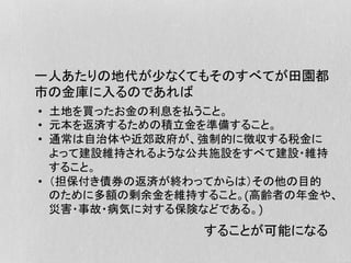 一人あたりの地代が少なくてもそのすべてが田園都
市の金庫に入るのであれば
•  土地を買ったお金の利息を払うこと。
•  元本を返済するための積立金を準備すること。
•  通常は自治体や近郊政府が、強制的に徴収する税金に
よって建設維持されるような公共施設をすべて建設・維持
すること。
•  （担保付き債券の返済が終わってからは）その他の目的
のために多額の剰余金を維持すること。&高齢者の年金や、
災害・事故・病気に対する保険などである。'%
することが可能になる
 