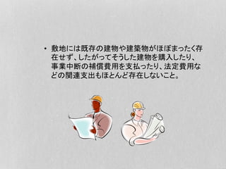 •  敷地には既存の建物や建築物がほぼまったく存
在せず、したがってそうした建物を購入したり、
事業中断の補償費用を支払ったり、法定費用な
どの関連支出もほとんど存在しないこと。
 