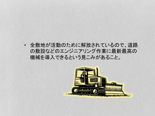 •  全敷地が活動のために解放されているので、道路
の敷設などのエンジニアリング作業に最新最高の
機械を導入できるという見こみがあること。
 