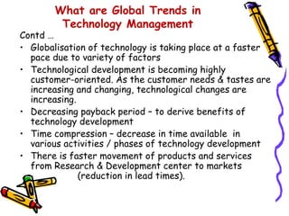 What are Global Trends in
Technology Management

Contd …
• Globalisation of technology is taking place at a faster
pace due to variety of factors
• Technological development is becoming highly
customer-oriented. As the customer needs & tastes are
increasing and changing, technological changes are
increasing.
• Decreasing payback period – to derive benefits of
technology development
• Time compression – decrease in time available in
various activities / phases of technology development
• There is faster movement of products and services
from Research & Development center to markets
(reduction in lead times).

 