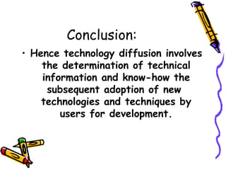 Conclusion:
• Hence technology diffusion involves
the determination of technical
information and know-how the
subsequent adoption of new
technologies and techniques by
users for development.

 
