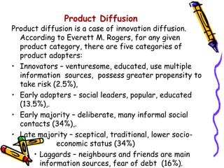Product Diffusion

Product diffusion is a case of innovation diffusion.
According to Everett M. Rogers, for any given
product category, there are five categories of
product adopters:
• Innovators – venturesome, educated, use multiple
information sources, possess greater propensity to
take risk (2.5%),
• Early adopters – social leaders, popular, educated
(13.5%),.
• Early majority – deliberate, many informal social
contacts (34%),.
• Late majority – sceptical, traditional, lower socioeconomic status (34%)
• Laggards – neighbours and friends are main
information sources, fear of debt (16%).

 