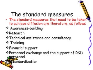 The standard measures

• The standard measures that need to be taken
to achieve diffusion are therefore, as follows
 Awareness-building
 Research
 Technical assistance and consultancy
 Training
 Financial support
 Personnel exchange and the support of R&D
personnel
 Standardization

 