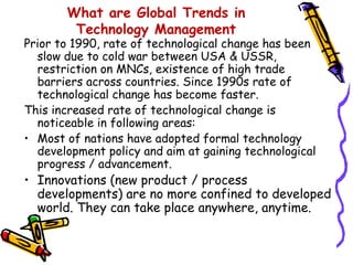 What are Global Trends in
Technology Management

Prior to 1990, rate of technological change has been
slow due to cold war between USA & USSR,
restriction on MNCs, existence of high trade
barriers across countries. Since 1990s rate of
technological change has become faster.
This increased rate of technological change is
noticeable in following areas:
• Most of nations have adopted formal technology
development policy and aim at gaining technological
progress / advancement.

• Innovations (new product / process
developments) are no more confined to developed
world. They can take place anywhere, anytime.

 