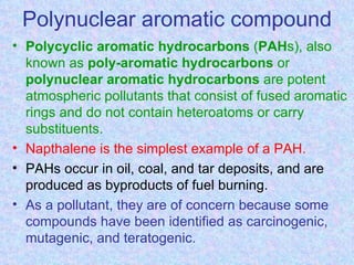 Polynuclear aromatic compound
• Polycyclic aromatic hydrocarbons (PAHs), also
  known as poly-aromatic hydrocarbons or
  polynuclear aromatic hydrocarbons are potent
  atmospheric pollutants that consist of fused aromatic
  rings and do not contain heteroatoms or carry
  substituents.
• Napthalene is the simplest example of a PAH.
• PAHs occur in oil, coal, and tar deposits, and are
  produced as byproducts of fuel burning.
• As a pollutant, they are of concern because some
  compounds have been identified as carcinogenic,
  mutagenic, and teratogenic.
 