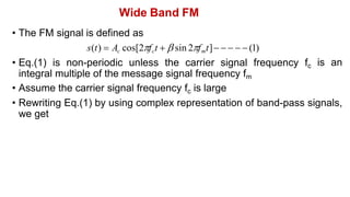 Wide Band FM
• The FM signal is defined as
s(t)  Ac cos[2fct   sin 2fmt]     (1)
• Eq.(1) is non-periodic unless the carrier signal frequency fc
integral multiple of the message signal frequency fm
• Assume the carrier signal frequency fc is large
is an
• Rewriting Eq.(1) by using complex representation of band-pass signals,
we get
 