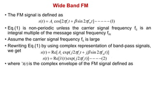 Wide Band FM
• The FM signal is defined as
s(t)  Ac cos[2fct   sin 2fmt]     (1)
• Eq.(1) is non-periodic unless the carrier signal frequency fc
integral multiple of the message signal frequency fm
• Assume the carrier signal frequency fc is large
is an
• Rewriting Eq.(1) by using complex representation of band-pass signals,
we get
c c m
s(t)  Re[A exp( j2f t  j sin 2f t)]
c
s(t)  Re[~
s (t)exp( j2f t)]   (2)
• where ~
s(t)is the complex envelope of the FM signal defined as
 