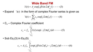 Wide Band FM
~
s (t)  A exp[ j sin 2f t]   (3)
c m
• Expand ~
s(t) in the form of complex Fourier series is given as
• Cn – Complex Fourier coefficient
• Sub Eq.(3) in Eq.(5)
1

~
s(t)  
n
cn exp[ j2nfmt]   (4)
2 fm
cn  Ac fm exp( j sin 2fmt  j2nfmt)dt    (6)
1

2 fm
1
1
c  f 
2 fm

2 fm
m
~
s (t)exp( j2nf t)dt    (5)
m
n
 