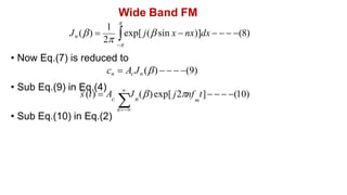 Wide Band FM
• Sub Eq.(10) in Eq.(2)
1 
Jn () 
2 exp[ j( sin x  nx)]dx    (8)

• Now Eq.(7) is reduced to
cn  Ac Jn ()    (9)
• Sub Eq.(9) in Eq.(4) 
n
~
s (t)  A J ()exp[ j2nf t]   (10)
c
 n m
 