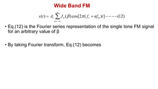 Wide Band FM
• By taking Fourier transform, Eq.(12) becomes

s(t)  Ac Jn ()cos[2( fc  nfm )t]   (12)
n
• Eq.(12) is the Fourier series representation of the single tone FM signal
for an arbitrary value of β
 