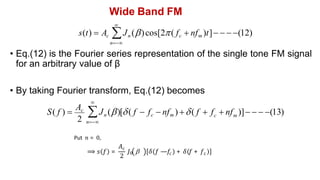 Wide Band FM
• By taking Fourier transform, Eq.(12) becomes

s(t)  Ac Jn ()cos[2( fc  nfm )t]   (12)
n
• Eq.(12) is the Fourier series representation of the single tone FM signal
for an arbitrary value of β
2
S( f ) 
Ac
m
c


n
Jn ()[( f  fc  nfm ) ( f  f  nf )]   (13)
Put 𝑛 = 0,
⟹ 𝑠 𝑓 =
𝐴c
2
𝐽0  𝛿 𝑓 —𝑓c + 𝛿 𝑓 + 𝑓c
 
