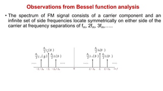 Observations from Bessel function analysis
• The spectrum of FM signal consists of a carrier component and an
infinite set of side frequencies locate symmetrically on either side of the
carrier at frequency separations of fm, 2fm, 3fm,…..
fc  fm  fc  fm  fm fc  fm fc fc  fm  f
0
𝐴c
2
𝐽 β
0
𝐴c
2
𝐽 β
1
𝐴c
2
𝐽 β
–1
𝐴c
2
𝐽 β
0
𝐴c
2
𝐽 β
1
𝐴c
2 𝐽–1 β
 