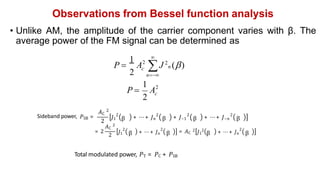 Observations from Bessel function analysis
• Unlike AM, the amplitude of the carrier component varies with β. The
average power of the FM signal can be determined as

n
c 
P  J 2
n ()
A
1
2
2
2
1
2
c
A
P 
Sideband power, 𝑃SB =
2
2 2 2 2
𝐽1 β + ⋯ + 𝐽n β + 𝐽–1 β + ⋯ + 𝐽–n β
= 2
𝐴C
2
2
2
𝐽1 β
2
+ ⋯ + 𝐽n β = 𝐴C
2
𝐽1
2
β
2
+ ⋯ + 𝐽n β
𝐴C
2
Total modulated power, 𝑃T = 𝑃C + 𝑃SB
 