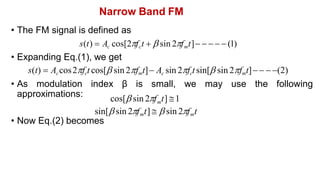 Narrow Band FM
• The FM signal is defined as
s(t)  Ac cos[2fct   sin 2fmt]     (1)
• Expanding Eq.(1), we get
s(t)  Accos2fct cos[ sin 2fmt] Ac sin 2fctsin[ sin 2fmt]   (2)
• As modulation index β is small, we may use the following
approximations:
• Now Eq.(2) becomes
cos[ sin 2f t] 1
m
sin[ sin 2fmt]   sin 2fmt
 