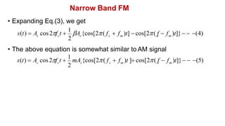 Narrow Band FM
• Expanding Eq.(3), we get
• The above equation is somewhat similar to AM signal
2
m
c
c c m
c c
s(t)  A cos2f t 
1
A {cos[2( f  f )t]  cos[2( f  f )t]}  (4)
2
m
c
c c m
c c
s(t)  A cos2f t 
1
mA {cos[2( f  f )t ] cos[2( f  f )t]}  (5)
 