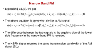 Narrow Band FM
• Expanding Eq.(3), we get
• The above equation is somewhat similar to AM signal
• The difference between the two signals is the algebric sign of the lower
side frequency in the narrow band FM is reversed
• The NBFM signal requires the same transmission bandwidth of the AM
signal (2fm)
2
m
c
c c m
c c
s(t)  A cos2f t 
1
A {cos[2( f  f )t]  cos[2( f  f )t]}  (4)
2
m
c
c c m
c c
s(t)  A cos2f t 
1
mA {cos[2( f  f )t]  cos[2( f  f )t]}  (5)
 