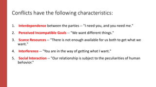 Conflicts have the following characteristics:
1. Interdependence between the parties -- "I need you, and you need me."
2. Perceived Incompatible Goals -- "We want different things."
3. Scarce Resources -- "There is not enough available for us both to get what we
want."
4. Interference -- "You are in the way of getting what I want."
5. Social Interaction -- "Our relationship is subject to the peculiarities of human
behavior."
 